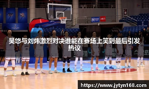 吴悠与刘炜激烈对决谁能在赛场上笑到最后引发热议